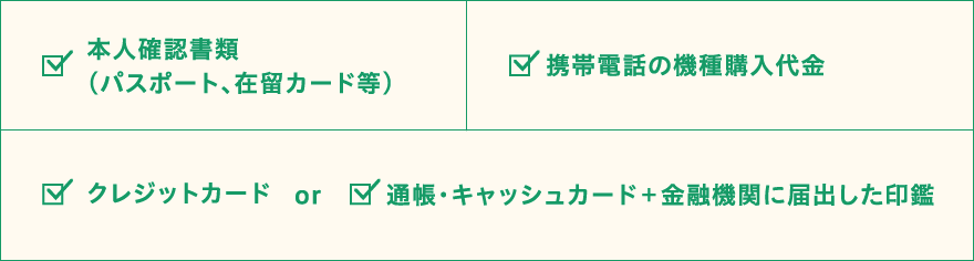 本人確認書類（パスポート、在留カード等） 携帯電話の機種購入代金 クレジットカードor通帳・キャッシュカード+金融期間に届出した印鑑